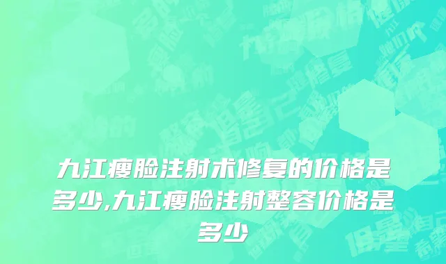 九江瘦脸注射术修复的价格是多少,九江瘦脸注射整容价格是多少