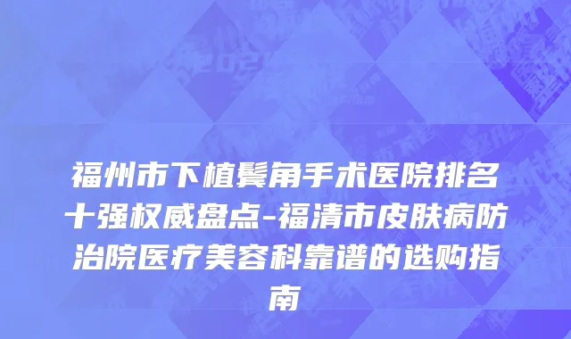 福州市下植鬓角手术医院排名十强权威盘点-福清市皮肤病防治院医疗美容科靠谱的选购指南