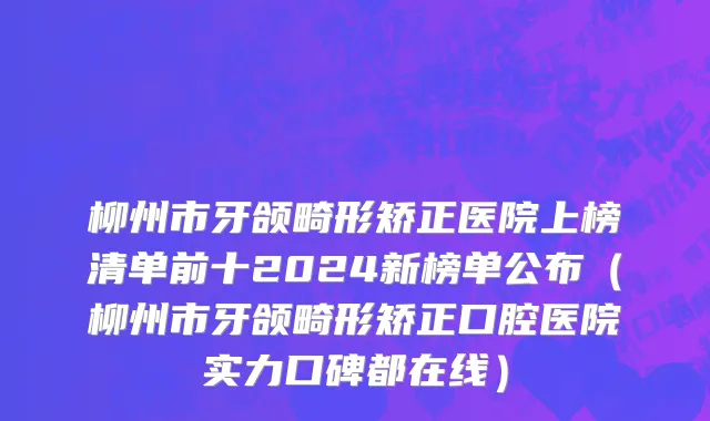 柳州市牙颌畸形矫正医院上榜清单前十2024新榜单公布（柳州市牙颌畸形矫正口腔医院实力口碑都在线）