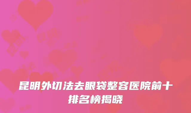 昆明外切法去眼袋整容医院前十排名榜揭晓