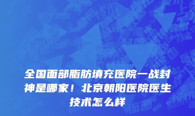 全国面部脂肪填充医院一战封神是哪家!北京朝阳医院医生技术怎么样