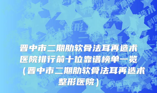 晋中市二期肋软骨法耳再造术医院排行前十位靠谱榜单一览（晋中市二期肋软骨法耳再造术整形医院）