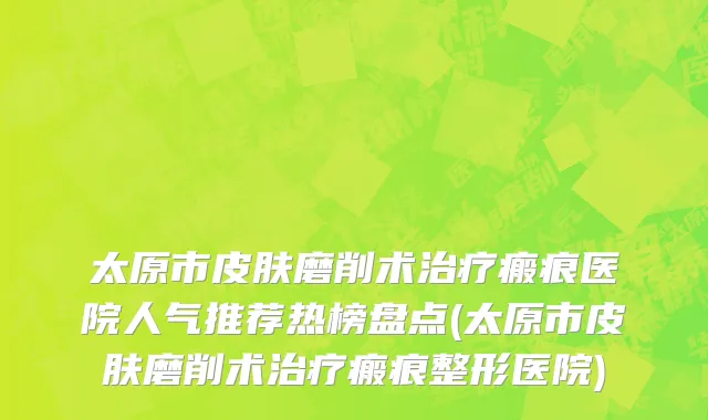 太原市皮肤磨削术治疗瘢痕医院人气推荐热榜盘点(太原市皮肤磨削术治疗瘢痕整形医院)