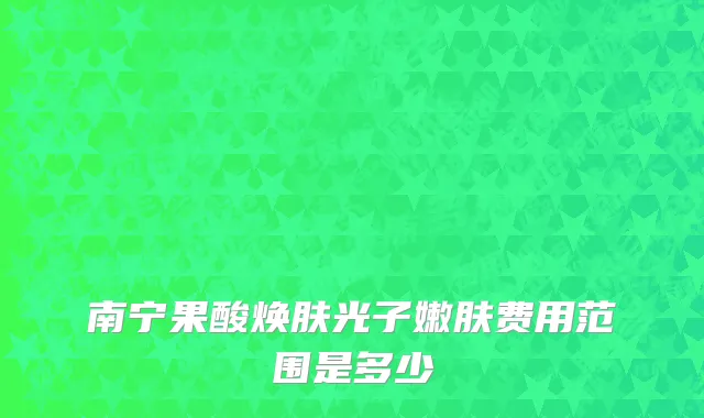 南宁果酸焕肤光子嫩肤费用范围是多少