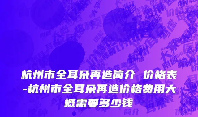 杭州市全耳朵再造简介 价格表-杭州市全耳朵再造价格费用大概需要多少钱