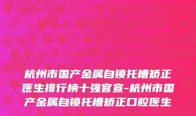 杭州市国产金属自锁托槽矫正医生排行榜十强官宣-杭州市国产金属自锁托槽矫正口腔医生