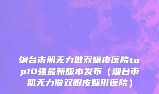 烟台市肌无力做双眼皮医院top10强最新版本发布（烟台市肌无力做双眼皮整形医院）