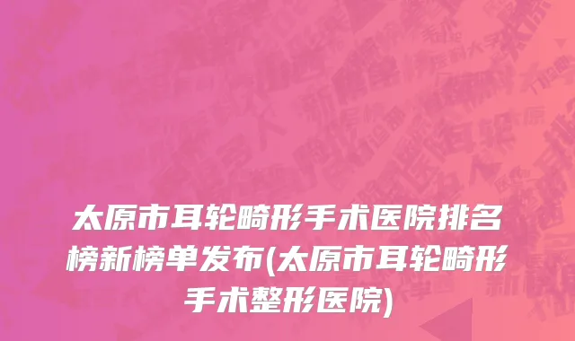 太原市耳轮畸形手术医院排名榜新榜单发布(太原市耳轮畸形手术整形医院)