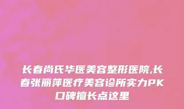 长春尚氏华医美容整形医院,长春张丽萍医疗美容诊所实力PK口碑擅长点这里