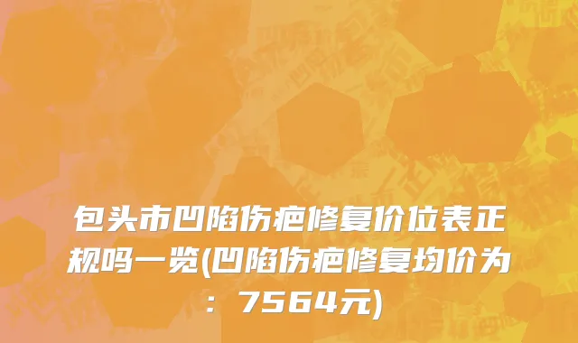 包头市凹陷伤疤修复价位表正规吗一览(凹陷伤疤修复均价为：7564元)