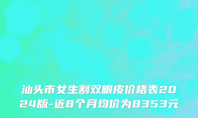 汕头市女生割双眼皮价格表2024版-近8个月均价为8353元