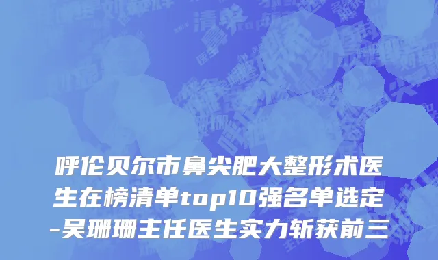 呼伦贝尔市鼻尖肥大整形术医生在榜清单top10强名单选定-吴珊珊主任医生实力斩获前三