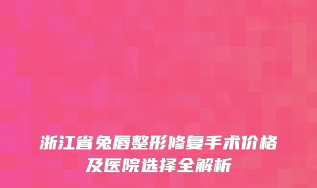 浙江省兔唇整形修复手术价格及医院选择全解析