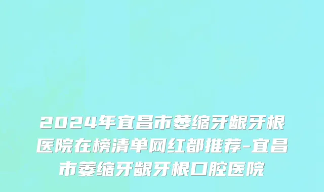 2024年宜昌市萎缩牙龈牙根医院在榜清单网红都推荐-宜昌市萎缩牙龈牙根口腔医院