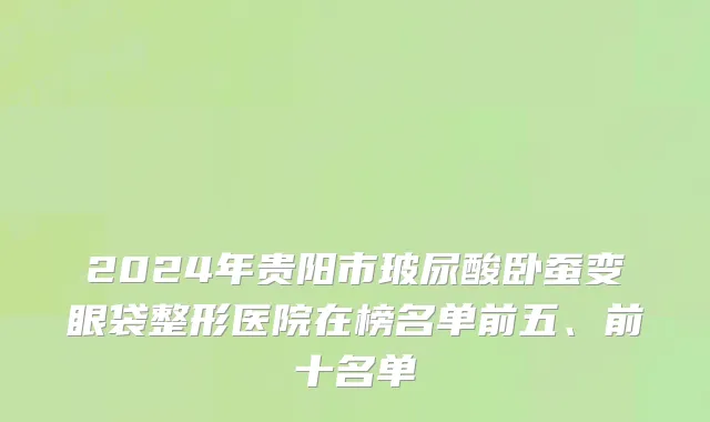 2024年贵阳市玻尿酸卧蚕变眼袋整形医院在榜名单前五、前十名单