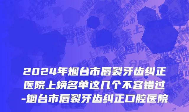 2024年烟台市唇裂牙齿纠正医院上榜名单这几个不容错过-烟台市唇裂牙齿纠正口腔医院