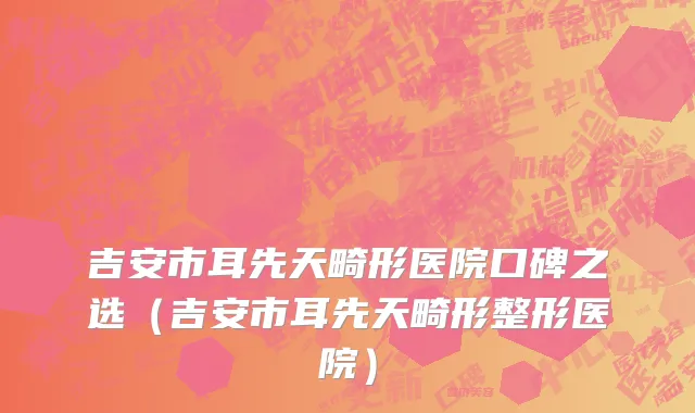 吉安市耳先天畸形医院口碑之选（吉安市耳先天畸形整形医院）