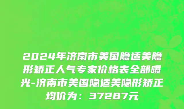 2024年济南市美国隐适美隐形矫正人气专家价格表全部曝光-济南市美国隐适美隐形矫正均价为：37287元