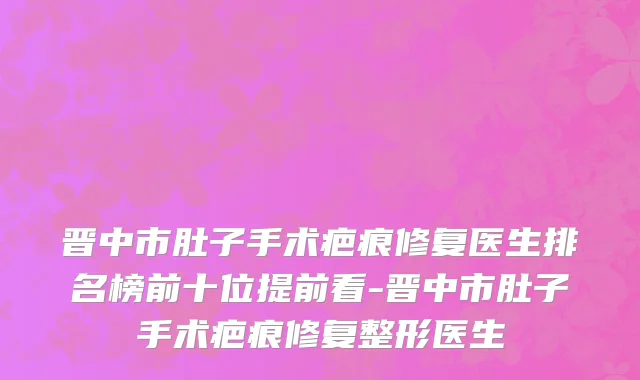 晋中市肚子手术疤痕修复医生排名榜前十位提前看-晋中市肚子手术疤痕修复整形医生
