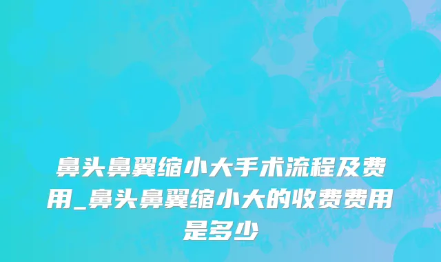 鼻头鼻翼缩小大手术流程及费用_鼻头鼻翼缩小大的收费费用是多少
