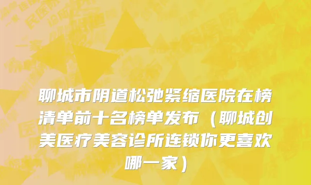 聊城市阴道松弛紧缩医院在榜清单前十名榜单发布（聊城创美医疗美容诊所连锁你更喜欢哪一家）