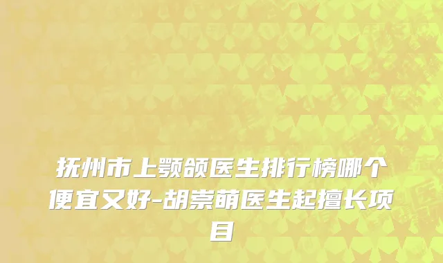 抚州市上颚颌医生排行榜哪个便宜又好-胡崇萌医生起擅长项目