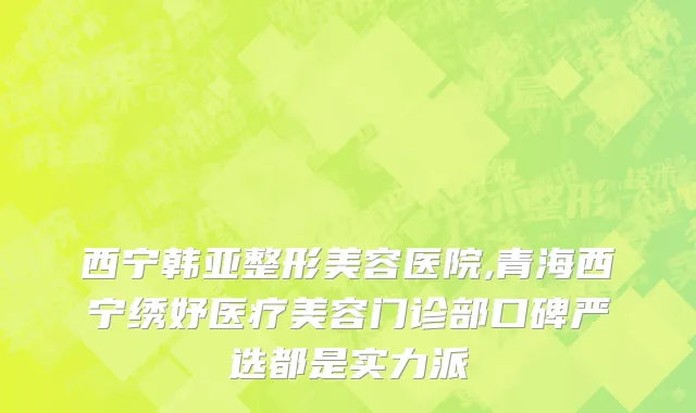 西宁韩亚整形美容医院,青海西宁绣妤医疗美容门诊部口碑严选都是实力派
