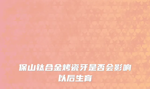 保山钛合金烤瓷牙是否会影响以后生育