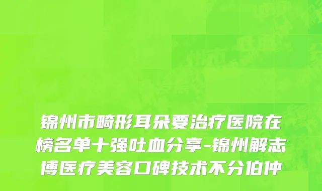 锦州市畸形耳朵要治疗医院在榜名单十强吐血分享-锦州解志博医疗美容口碑技术不分伯仲