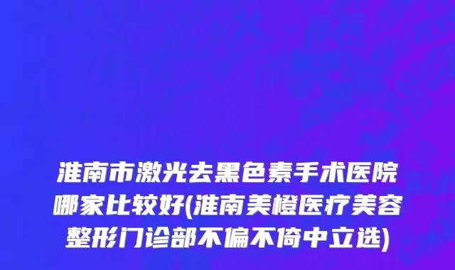 淮南市激光去黑色素手术医院哪家比较好(淮南美橙医疗美容整形门诊部不偏不倚中立选)