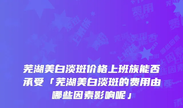 芜湖美白淡斑价格上班族能否承受「芜湖美白淡斑的费用由哪些因素影响呢」