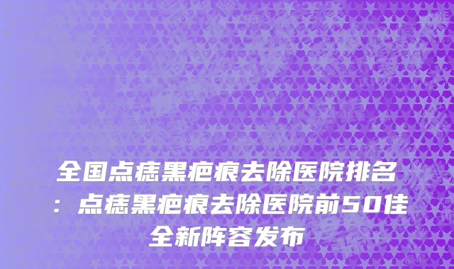 全国点痣黑疤痕去除医院排名：点痣黑疤痕去除医院前50佳全新阵容发布