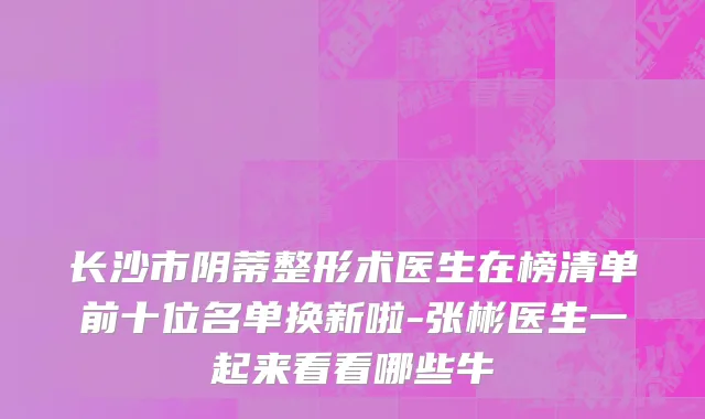 长沙市阴蒂整形术医生在榜清单前十位名单换新啦-张彬医生一起来看看哪些牛