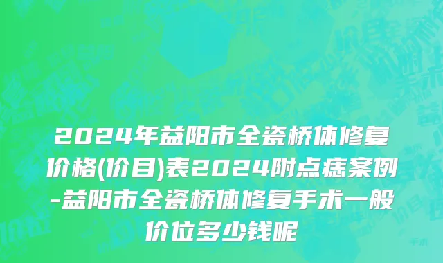 2024年益阳市全瓷桥体修复价格(价目)表2024附点痣案例-益阳市全瓷桥体修复手术一般价位多少钱呢