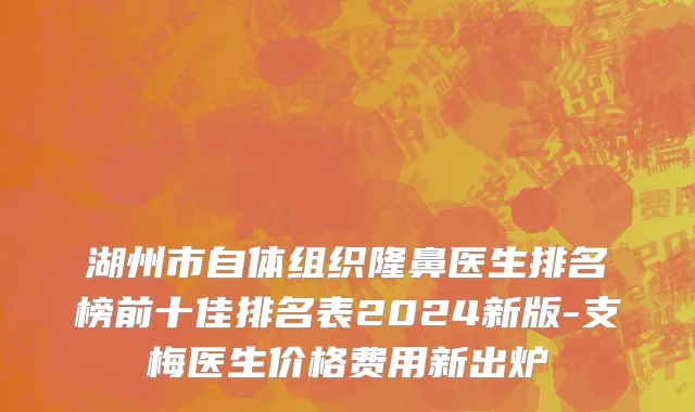 湖州市自体组织隆鼻医生排名榜前十佳排名表2024新版-支梅医生价格费用新出炉