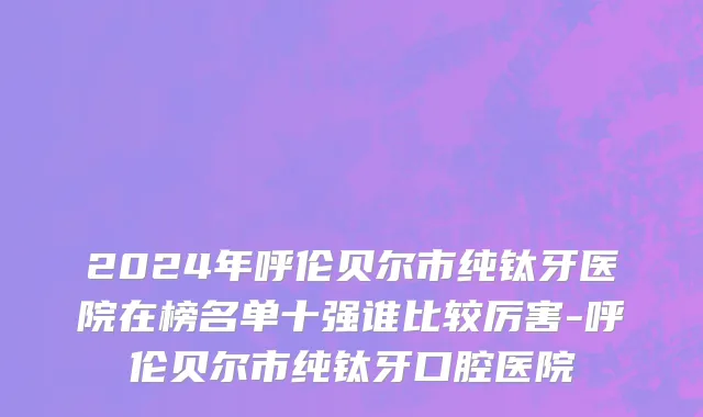 2024年呼伦贝尔市纯钛牙医院在榜名单十强谁比较厉害-呼伦贝尔市纯钛牙口腔医院