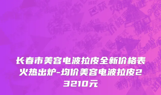 长春市美容电波拉皮全新价格表火热出炉-均价美容电波拉皮23210元