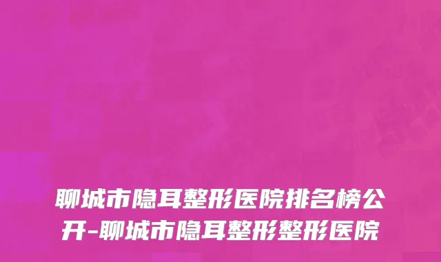 聊城市隐耳整形医院排名榜公开-聊城市隐耳整形整形医院