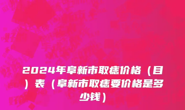 2024年阜新市取痣价格（目）表（阜新市取痣要价格是多少钱）
