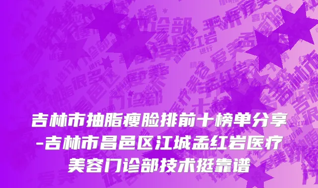吉林市抽脂瘦脸排前十榜单分享-吉林市昌邑区江城孟红岩医疗美容门诊部技术挺靠谱