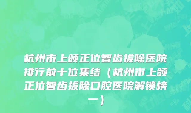 杭州市上颌正位智齿拔除医院排行前十位集结（杭州市上颌正位智齿拔除口腔医院解锁榜一）
