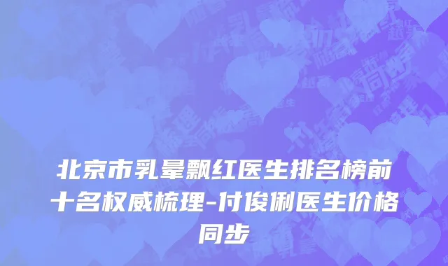 北京市乳晕飘红医生排名榜前十名权威梳理-付俊俐医生价格同步