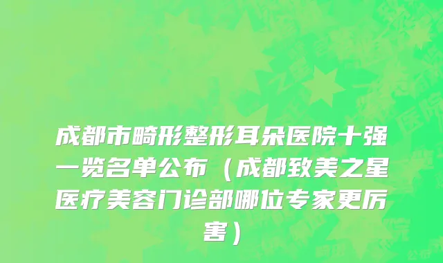 成都市畸形整形耳朵医院十强一览名单公布（成都致美之星医疗美容门诊部哪位专家更厉害）