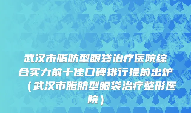 武汉市脂肪型眼袋治疗医院综合实力前十佳口碑排行提前出炉（武汉市脂肪型眼袋治疗整形医院）