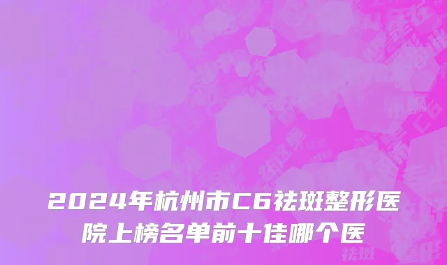 2024年杭州市C6祛斑整形医院上榜名单前十佳哪个医
