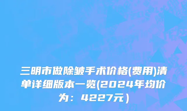 三明市做除皱手术价格(费用)清单详细版本一览(2024年均价为：4227元）