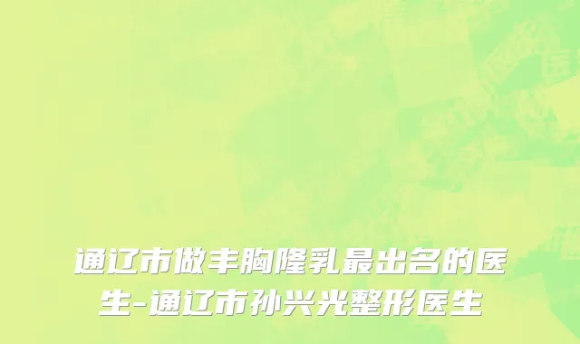 通辽市做丰胸隆乳最出名的医生-通辽市孙兴光整形医生