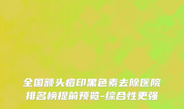 全国额头痘印黑色素去除医院排名榜提前预览-综合性更强