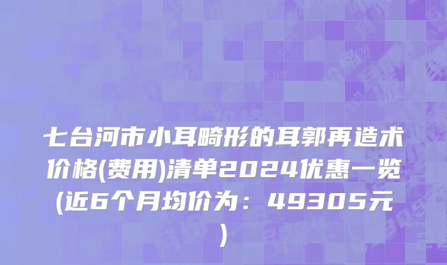 七台河市小耳畸形的耳郭再造术价格(费用)清单2024优惠一览(近6个月均价为：49305元)