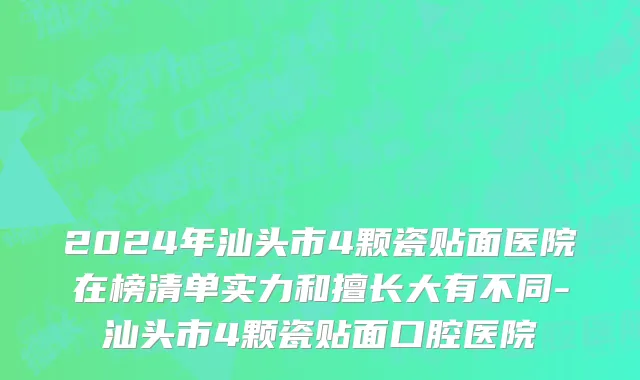 2024年汕头市4颗瓷贴面医院在榜清单实力和擅长大有不同-汕头市4颗瓷贴面口腔医院